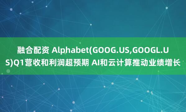 融合配资 Alphabet(GOOG.US,GOOGL.US)Q1营收和利润超预期 AI和云计算推动业绩增长