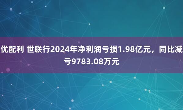 优配利 世联行2024年净利润亏损1.98亿元，同比减亏9783.08万元