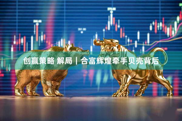 创赢策略 解局｜合富辉煌牵手贝壳背后