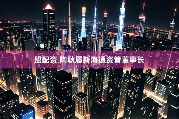 盟配资 陶耿履新海通资管董事长