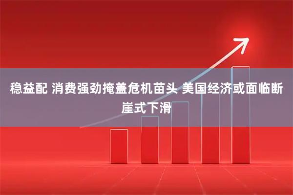 稳益配 消费强劲掩盖危机苗头 美国经济或面临断崖式下滑