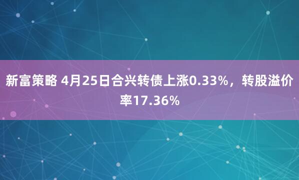 新富策略 4月25日合兴转债上涨0.33%，转股溢价率17.36%