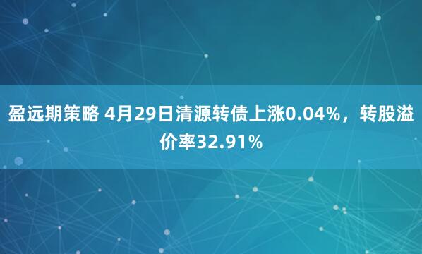 盈远期策略 4月29日清源转债上涨0.04%，转股溢价率32.91%