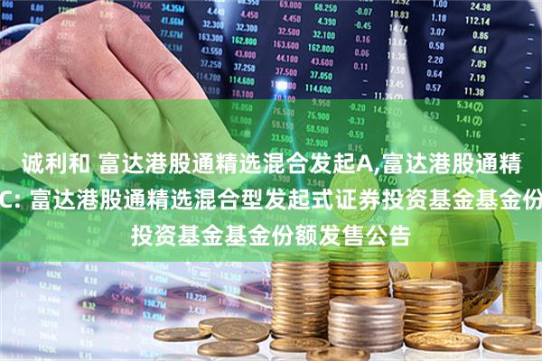 诚利和 富达港股通精选混合发起A,富达港股通精选混合发起C: 富达港股通精选混合型发起式证券投资基金基金份额发售公告