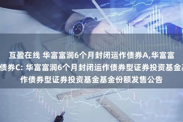 互盈在线 华富富润6个月封闭运作债券A,华富富润6个月封闭运作债券C: 华富富润6个月封闭运作债券型证券投资基金基金份额发售公告