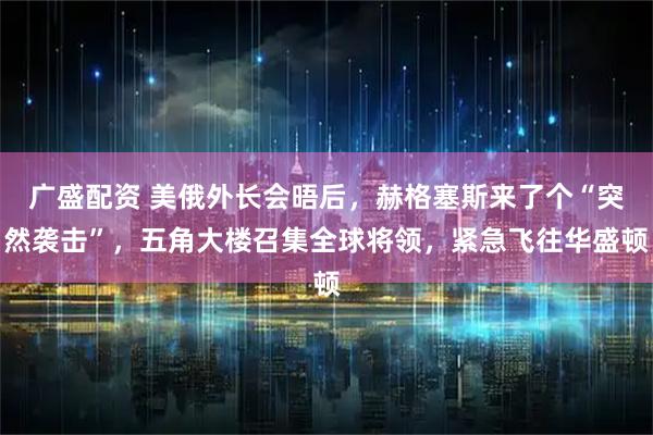 广盛配资 美俄外长会晤后，赫格塞斯来了个“突然袭击”，五角大楼召集全球将领，紧急飞往华盛顿