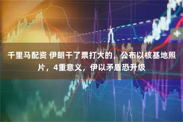 千里马配资 伊朗干了票打大的，公布以核基地照片，4重意义，伊以矛盾恐升级