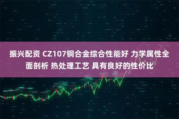 振兴配资 CZ107铜合金综合性能好 力学属性全面剖析 热处理工艺 具有良好的性价比