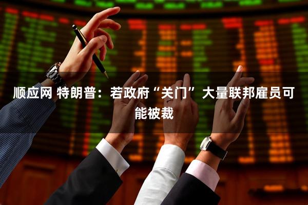 顺应网 特朗普：若政府“关门” 大量联邦雇员可能被裁