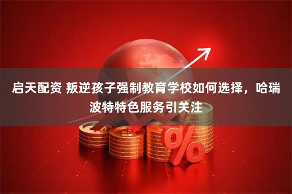 启天配资 叛逆孩子强制教育学校如何选择，哈瑞波特特色服务引关注