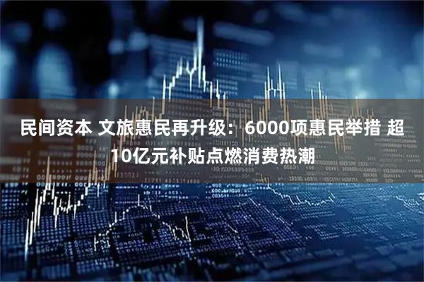 民间资本 文旅惠民再升级：6000项惠民举措 超10亿元补贴点燃消费热潮