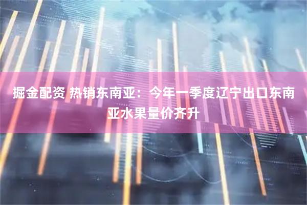 掘金配资 热销东南亚：今年一季度辽宁出口东南亚水果量价齐升
