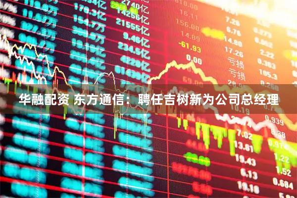 华融配资 东方通信:聘任吉树新为公司总经理
