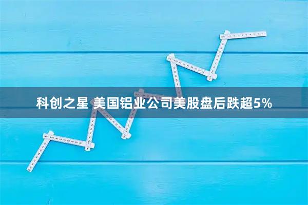 科创之星 美国铝业公司美股盘后跌超5%