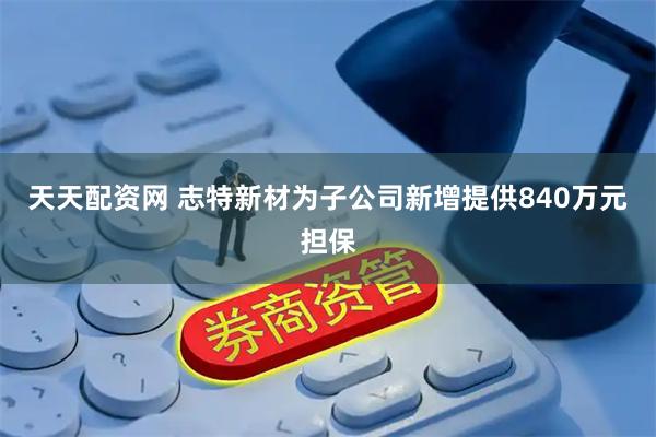 天天配资网 志特新材为子公司新增提供840万元担保