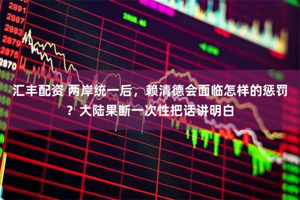 汇丰配资 两岸统一后,赖清德会面临怎样的惩罚?大陆果断一次性把话讲明白