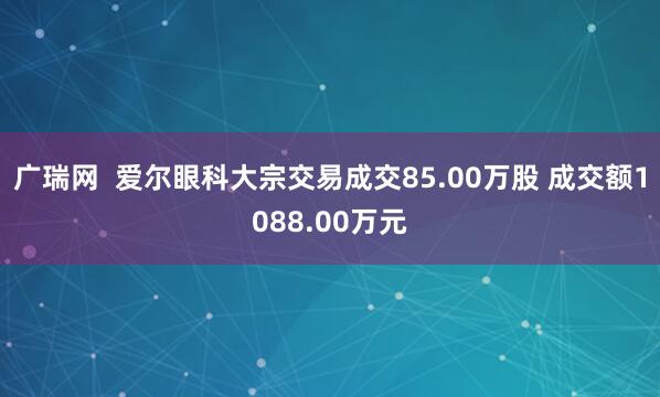 广瑞网 爱尔眼科大宗交易成交85.00万股 成交额1088.00万元