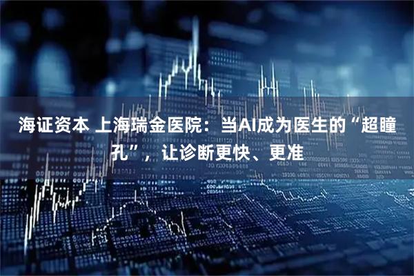 海证资本 上海瑞金医院:当AI成为医生的“超瞳孔”,让诊断更快、更准