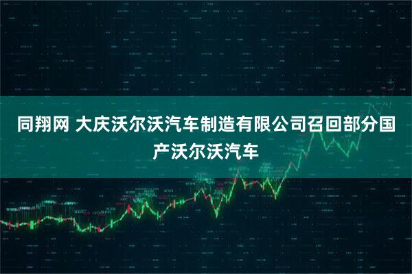 同翔网 大庆沃尔沃汽车制造有限公司召回部分国产沃尔沃汽车