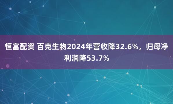 恒富配资 百克生物2024年营收降32.6%，归母净利润降53.7%