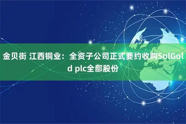 金贝街 江西铜业:全资子公司正式要约收购SolGold plc全部股份