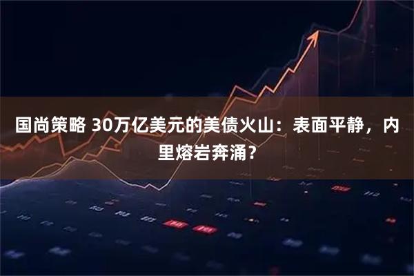 国尚策略 30万亿美元的美债火山:表面平静,内里熔岩奔涌?