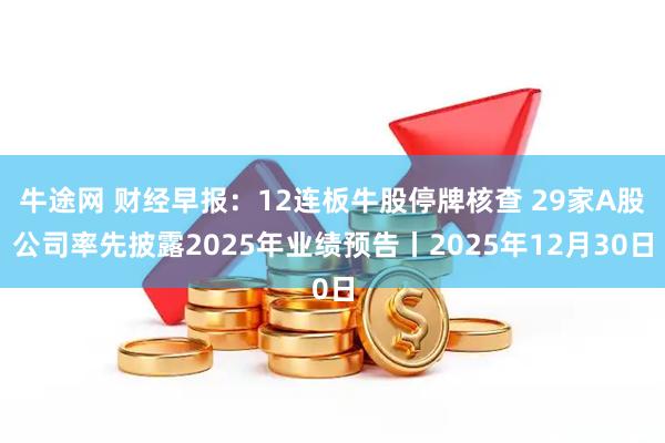 牛途网 财经早报：12连板牛股停牌核查 29家A股公司率先披露2025年业绩预告丨2025年12月30日