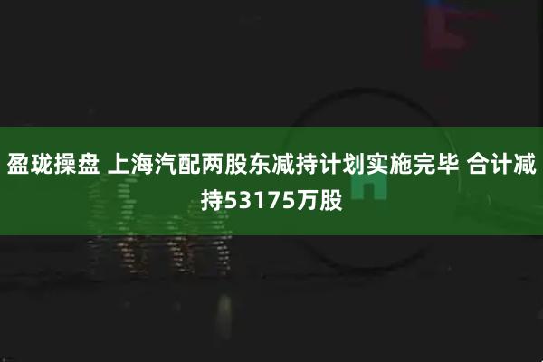 盈珑操盘 上海汽配两股东减持计划实施完毕 合计减持53175万股
