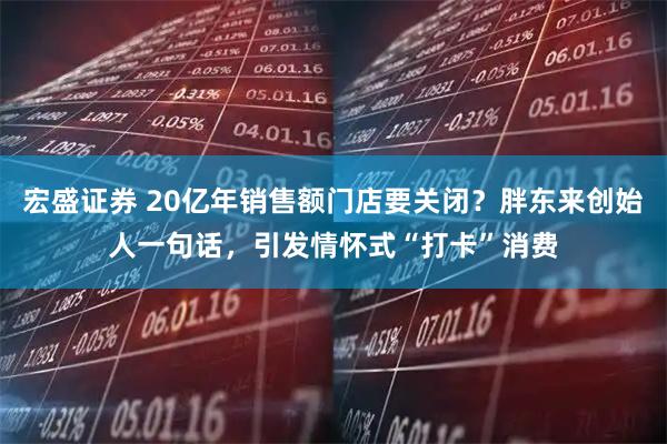 宏盛证券 20亿年销售额门店要关闭？胖东来创始人一句话，引发情怀式“打卡”消费