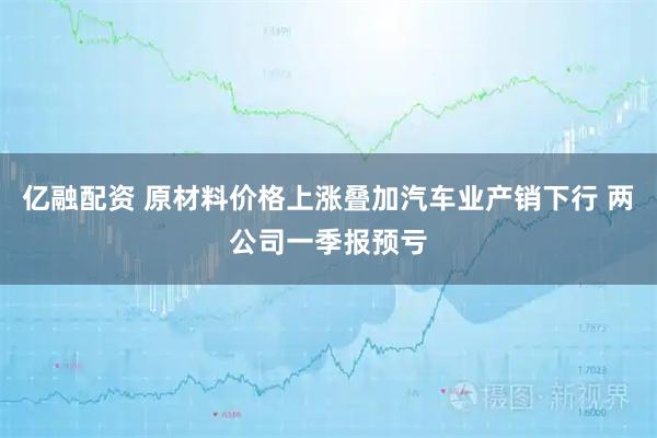 亿融配资 原材料价格上涨叠加汽车业产销下行 两公司一季报预亏
