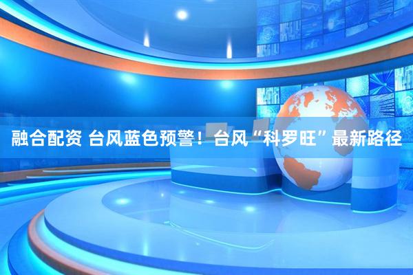 融合配资 台风蓝色预警！台风“科罗旺”最新路径