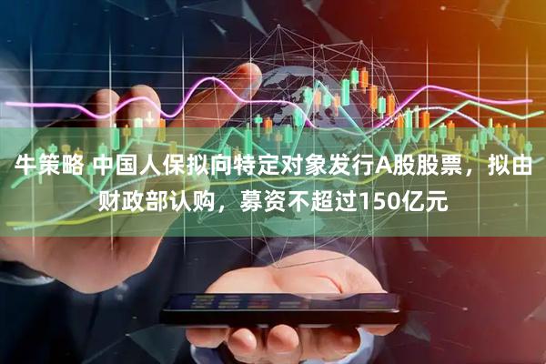 牛策略 中国人保拟向特定对象发行A股股票，拟由财政部认购，募资不超过150亿元